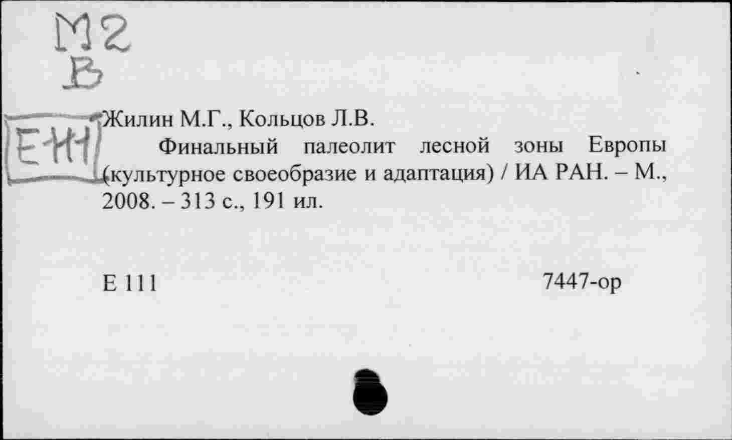 ﻿М2
гЖилин М.Г., Кольцов Л.В.
Финальный палеолит лесной зоны Европы ______^(культурное своеобразие и адаптация) / ИА РАН. - М., 2008.-313 с., 191 ил.
Е 111
7447-ор